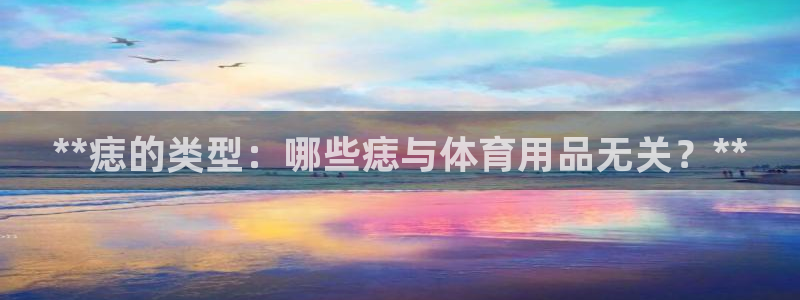 欧陆游戏平台：**痣的类型：哪些痣与体育用品无关？*