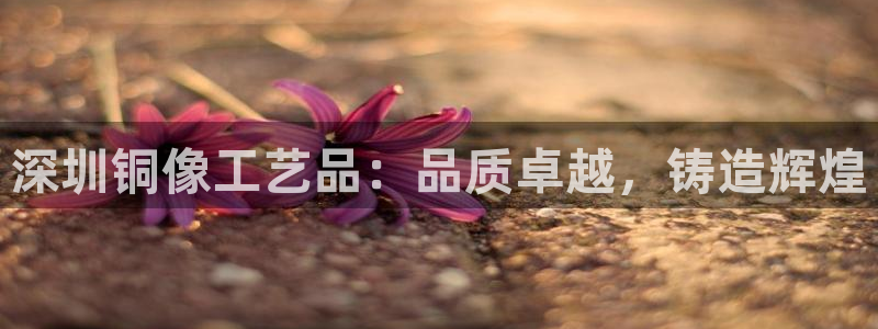欧陆娱乐怎么注册会员账号啊：深圳铜像工艺品：品质卓越